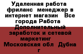 Удаленная работа, фриланс, менеджер в интернет-магазин - Все города Работа » Дополнительный заработок и сетевой маркетинг   . Московская обл.,Дубна г.